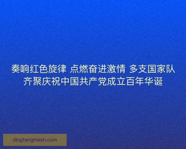 奏响红色旋律 点燃奋进激情 多支国家队齐聚庆祝中国共产党成立百年华诞