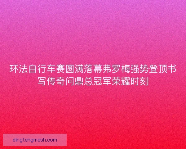 环法自行车赛圆满落幕弗罗梅强势登顶书写传奇问鼎总冠军荣耀时刻