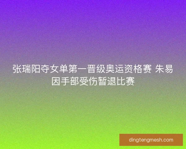 张瑞阳夺女单第一晋级奥运资格赛 朱易因手部受伤暂退比赛